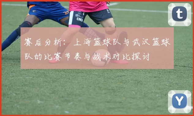 赛后分析：上海篮球队与武汉篮球队的比赛节奏与战术对比探讨
