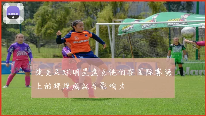 捷克足球明星盘点他们在国际赛场上的辉煌成就与影响力