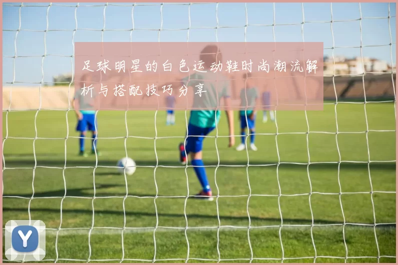 足球明星的白色运动鞋时尚潮流解析与搭配技巧分享