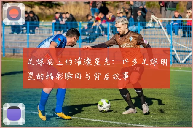 足球场上的璀璨星光：许多足球明星的精彩瞬间与背后故事