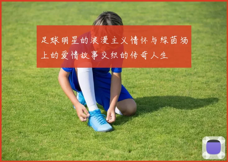 足球明星的浪漫主义情怀与绿茵场上的爱情故事交织的传奇人生