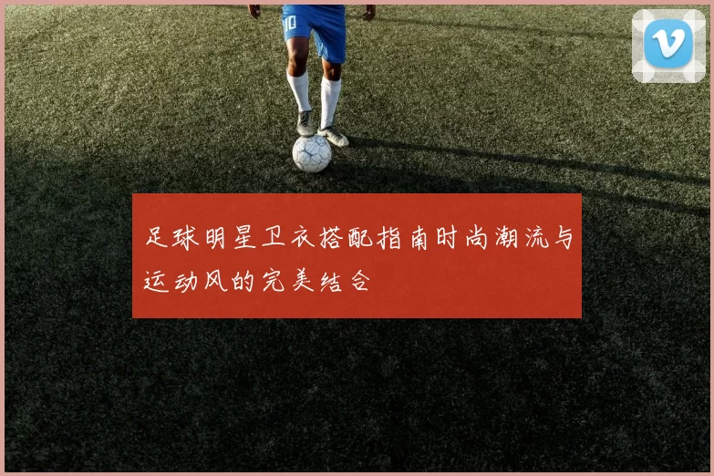 足球明星卫衣搭配指南时尚潮流与运动风的完美结合