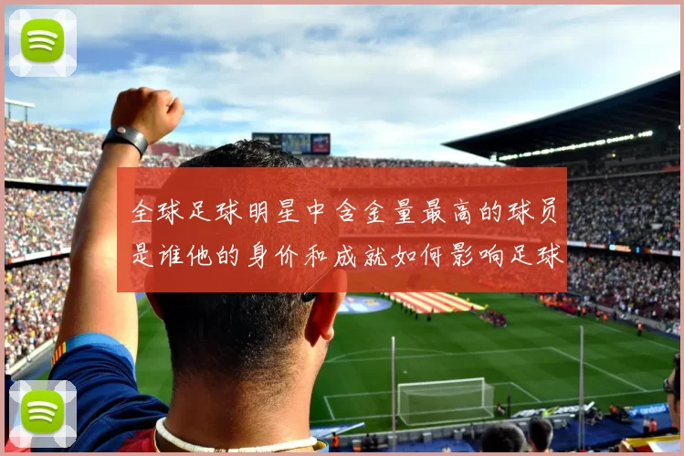 全球足球明星中含金量最高的球员是谁他的身价和成就如何影响足球市场