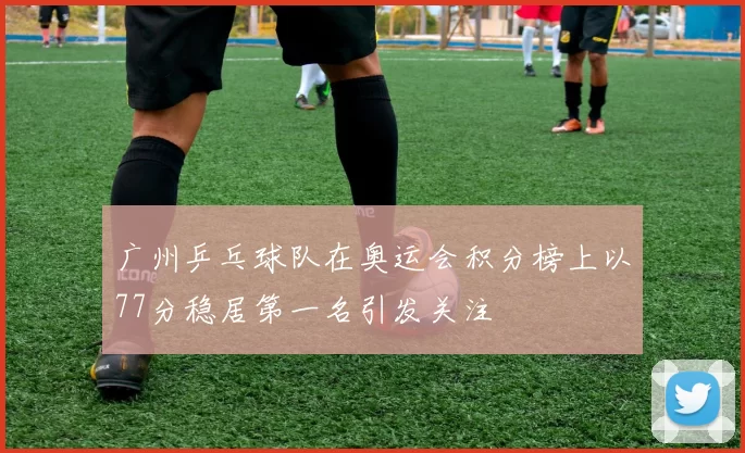 广州乒乓球队在奥运会积分榜上以77分稳居第一名引发关注
