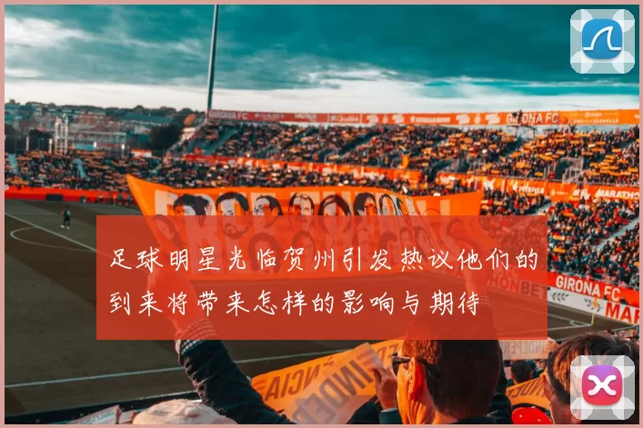 足球明星光临贺州引发热议他们的到来将带来怎样的影响与期待