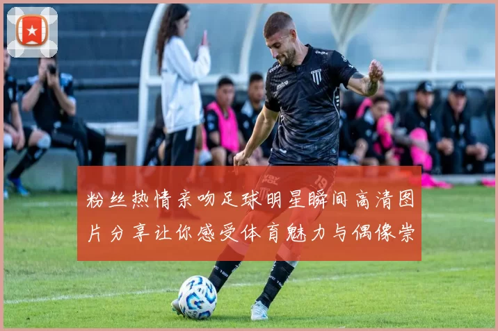 粉丝热情亲吻足球明星瞬间高清图片分享让你感受体育魅力与偶像崇拜