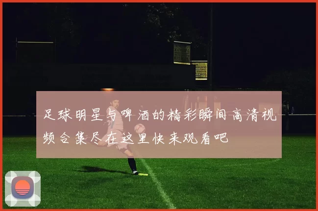 足球明星与啤酒的精彩瞬间高清视频合集尽在这里快来观看吧