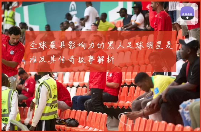 全球最具影响力的黑人足球明星是谁及其传奇故事解析