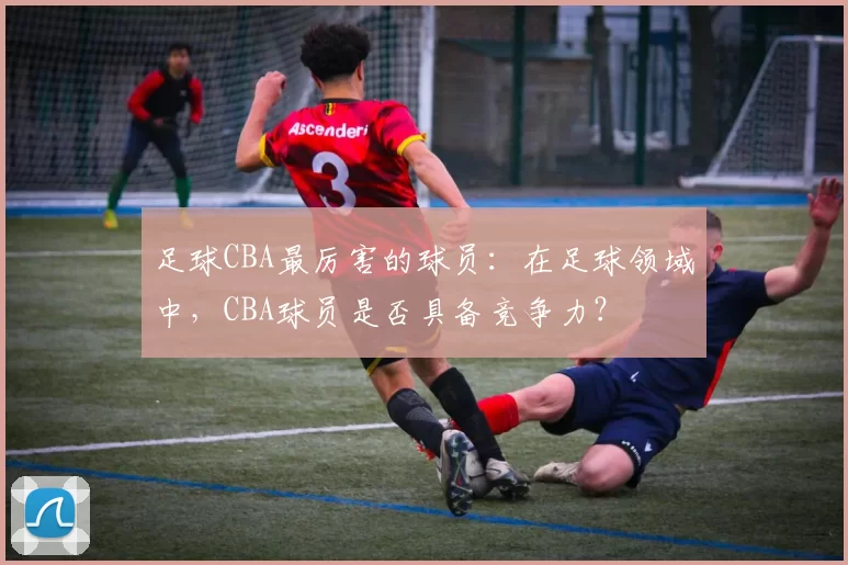 足球CBA最厉害的球员：在足球领域中，CBA球员是否具备竞争力？