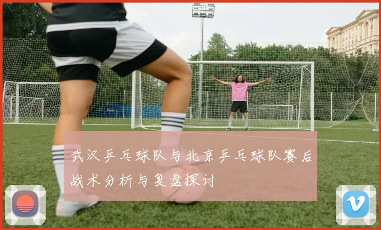 武汉乒乓球队与北京乒乓球队赛后战术分析与复盘探讨