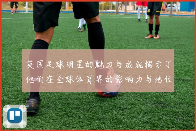 英国足球明星的魅力与成就揭示了他们在全球体育界的影响力与地位