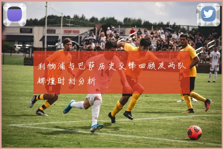 利物浦与巴萨历史交锋回顾及两队辉煌时刻分析