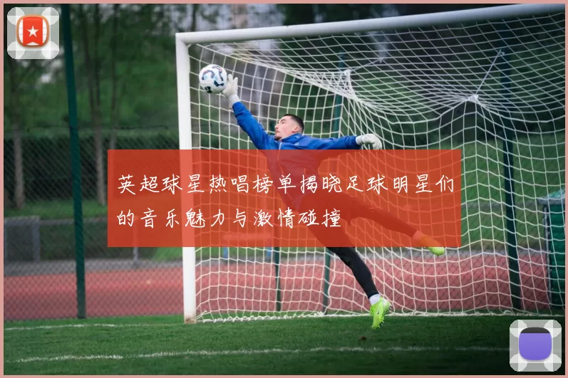 英超球星热唱榜单揭晓足球明星们的音乐魅力与激情碰撞