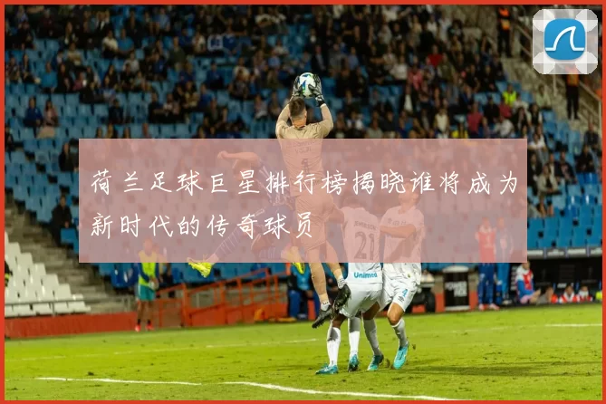 荷兰足球巨星排行榜揭晓谁将成为新时代的传奇球员