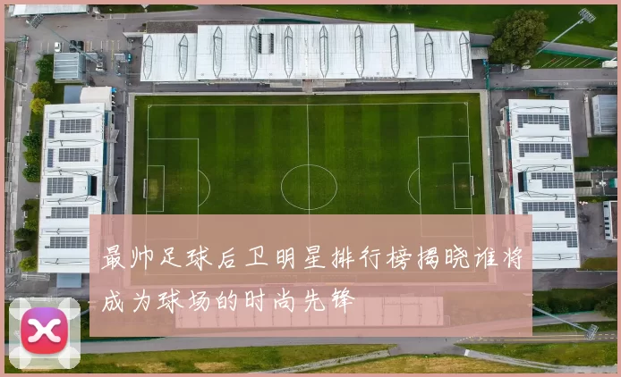 最帅足球后卫明星排行榜揭晓谁将成为球场的时尚先锋