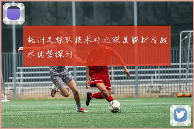 杭州足球队技术对比深度解析与战术优势探讨