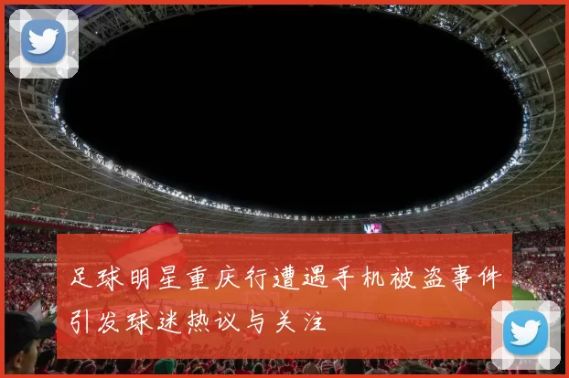 足球明星重庆行遭遇手机被盗事件引发球迷热议与关注