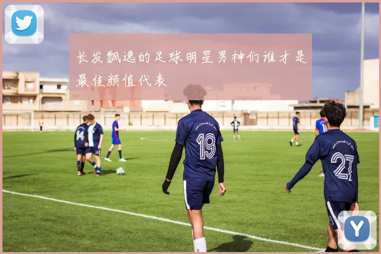 长发飘逸的足球明星男神们谁才是最佳颜值代表