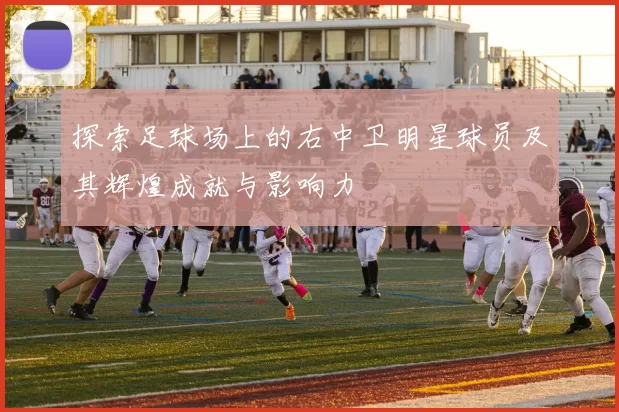 探索足球场上的右中卫明星球员及其辉煌成就与影响力