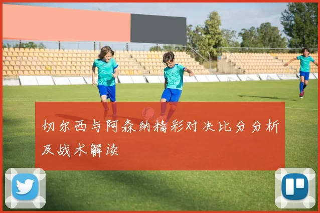 切尔西与阿森纳精彩对决比分分析及战术解读