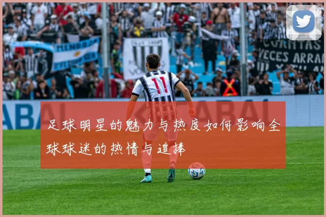 足球明星的魅力与热度如何影响全球球迷的热情与追捧