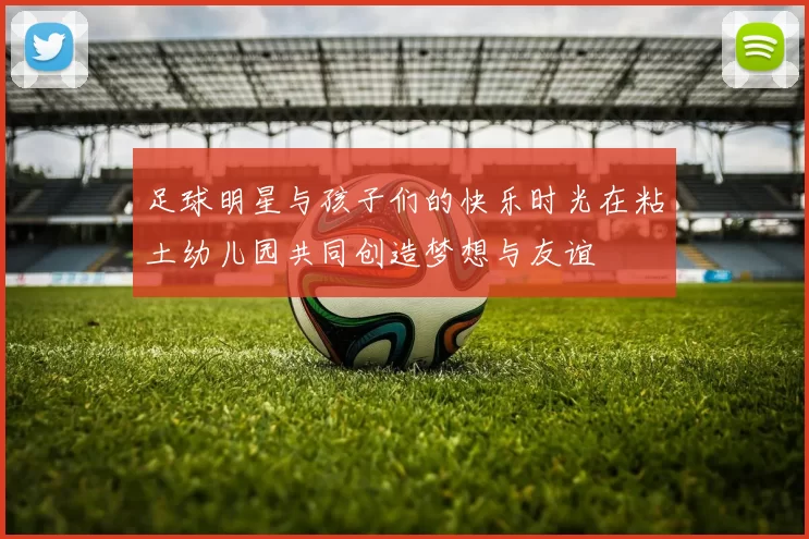 足球明星与孩子们的快乐时光在粘土幼儿园共同创造梦想与友谊