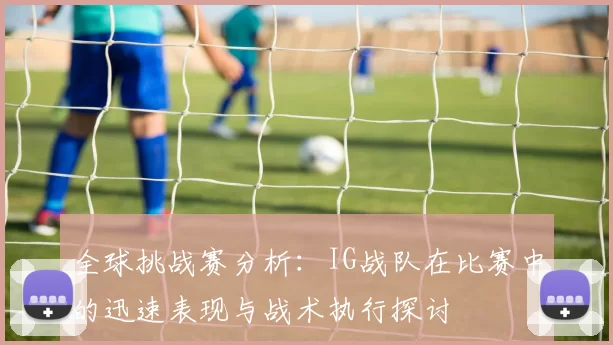 全球挑战赛分析：IG战队在比赛中的迅速表现与战术执行探讨