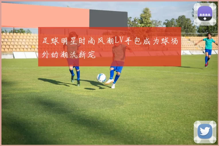 足球明星时尚风潮LV手包成为球场外的潮流新宠