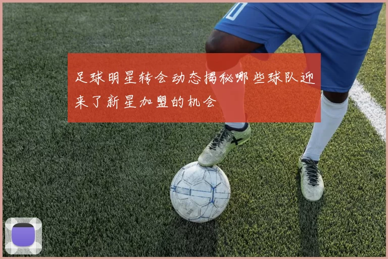 足球明星转会动态揭秘哪些球队迎来了新星加盟的机会