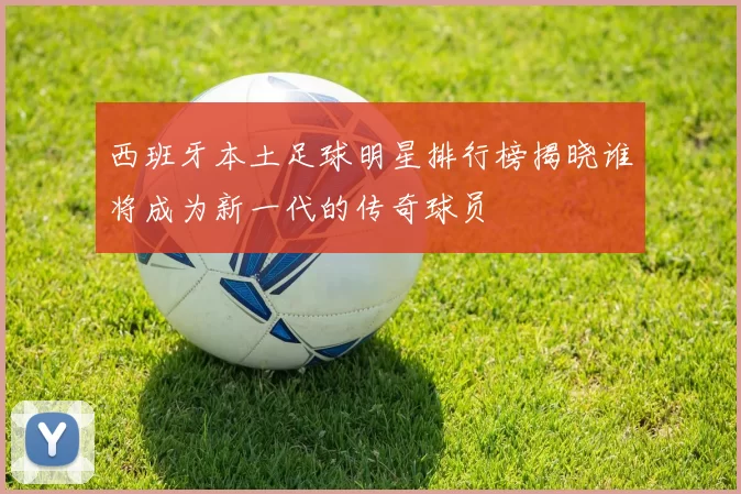 西班牙本土足球明星排行榜揭晓谁将成为新一代的传奇球员