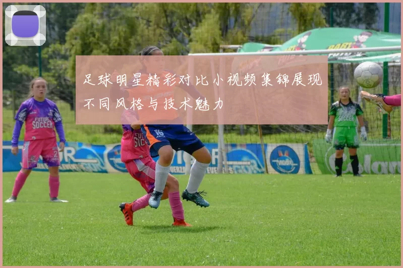 足球明星精彩对比小视频集锦展现不同风格与技术魅力