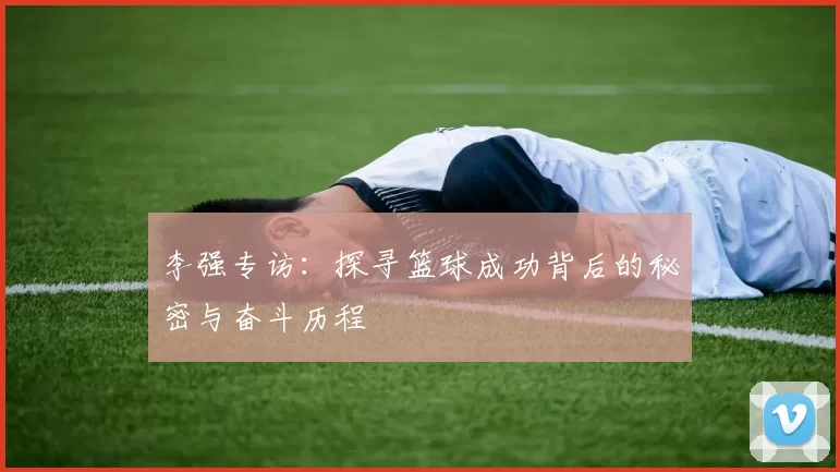 李强专访：探寻篮球成功背后的秘密与奋斗历程