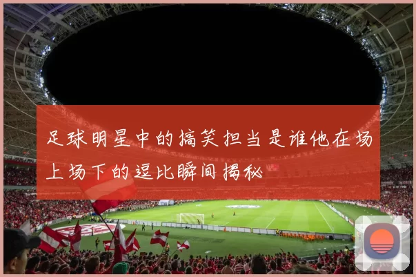 足球明星中的搞笑担当是谁他在场上场下的逗比瞬间揭秘