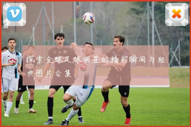 探索全球足球明星的精彩瞬间与经典图片合集