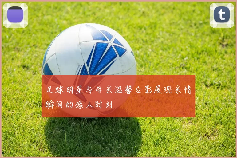 足球明星与母亲温馨合影展现亲情瞬间的感人时刻