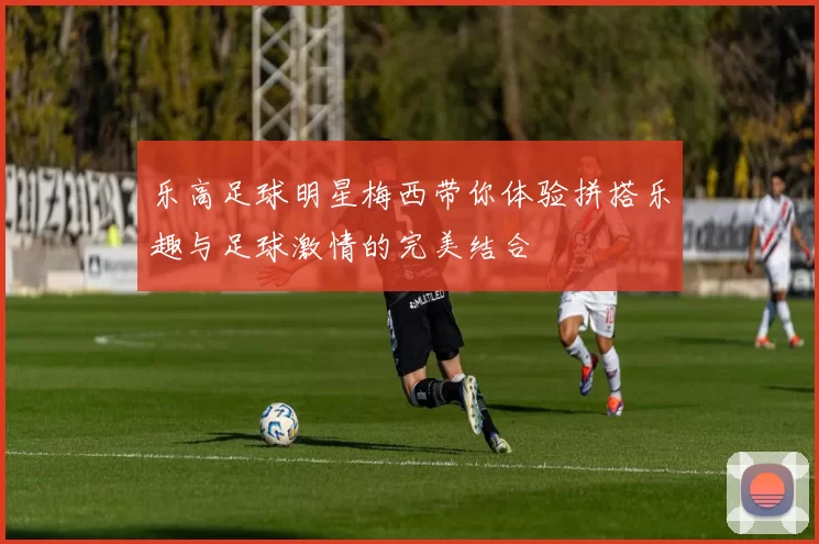 乐高足球明星梅西带你体验拼搭乐趣与足球激情的完美结合