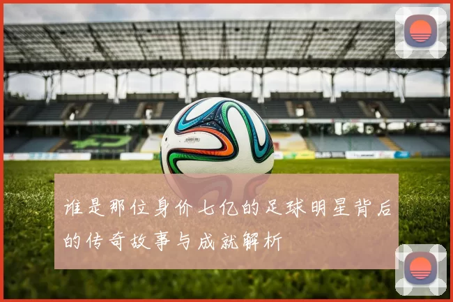 谁是那位身价七亿的足球明星背后的传奇故事与成就解析