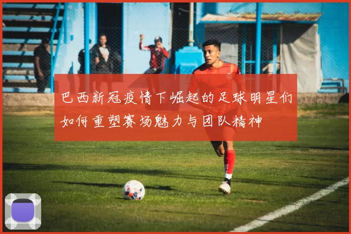巴西新冠疫情下崛起的足球明星们如何重塑赛场魅力与团队精神