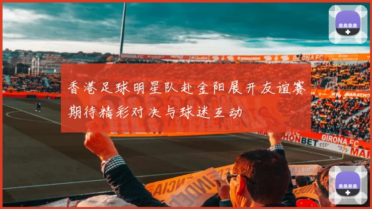 香港足球明星队赴金阳展开友谊赛期待精彩对决与球迷互动