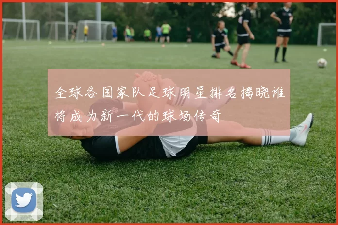 全球各国家队足球明星排名揭晓谁将成为新一代的球场传奇
