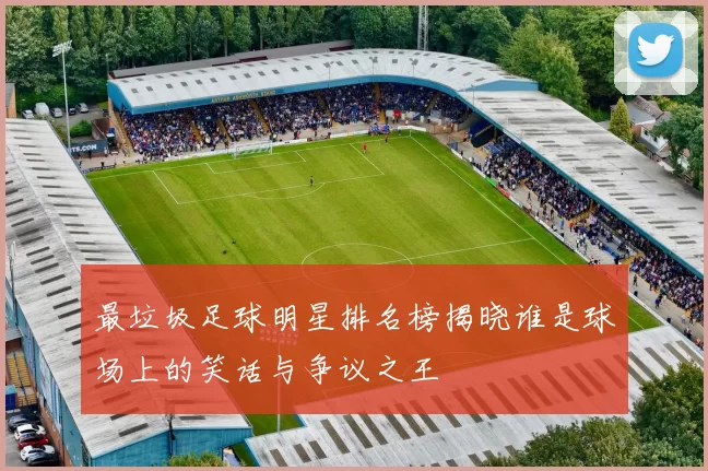 最垃圾足球明星排名榜揭晓谁是球场上的笑话与争议之王