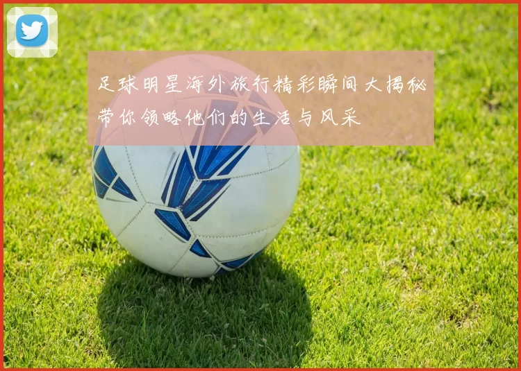 足球明星海外旅行精彩瞬间大揭秘带你领略他们的生活与风采