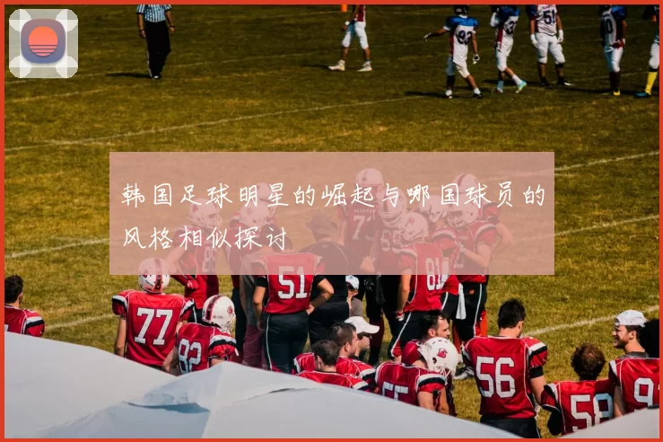 韩国足球明星的崛起与哪国球员的风格相似探讨
