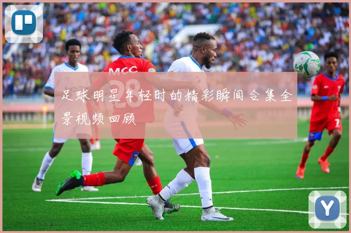 足球明星年轻时的精彩瞬间合集全景视频回顾