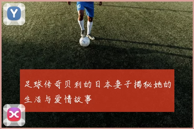 足球传奇贝利的日本妻子揭秘她的生活与爱情故事