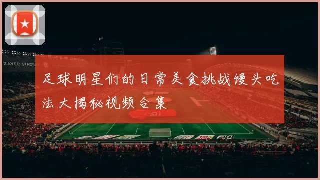 足球明星们的日常美食挑战馒头吃法大揭秘视频合集
