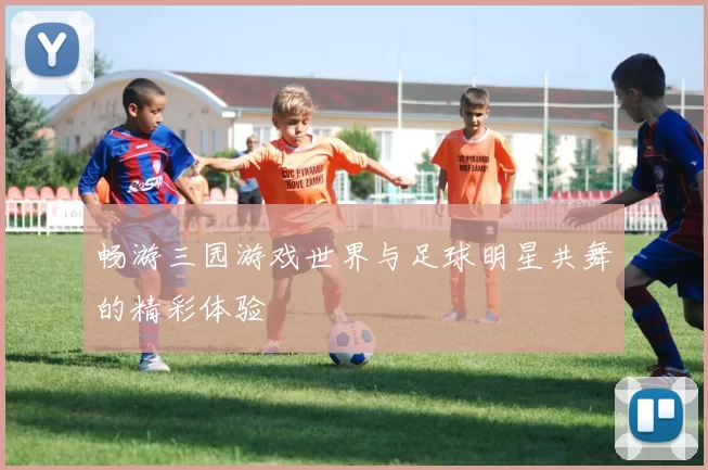 畅游三园游戏世界与足球明星共舞的精彩体验