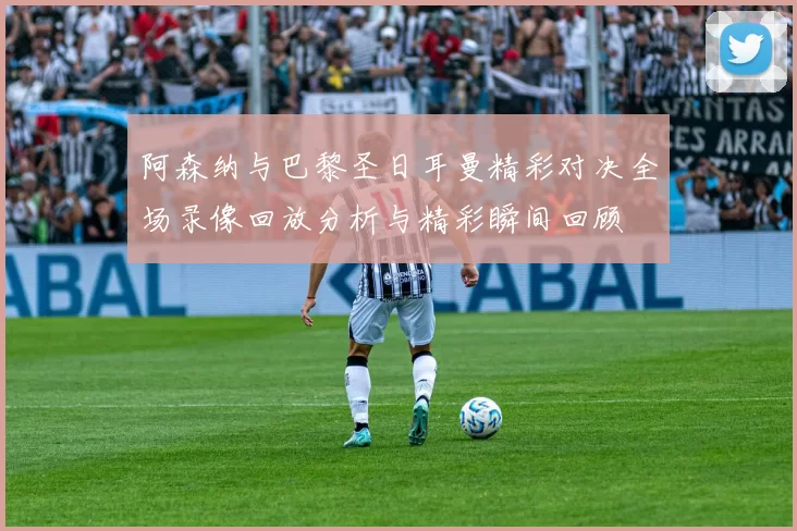 阿森纳与巴黎圣日耳曼精彩对决全场录像回放分析与精彩瞬间回顾