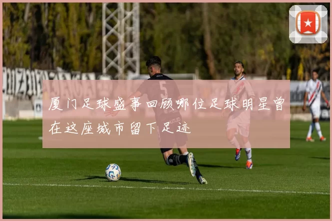 厦门足球盛事回顾哪位足球明星曾在这座城市留下足迹