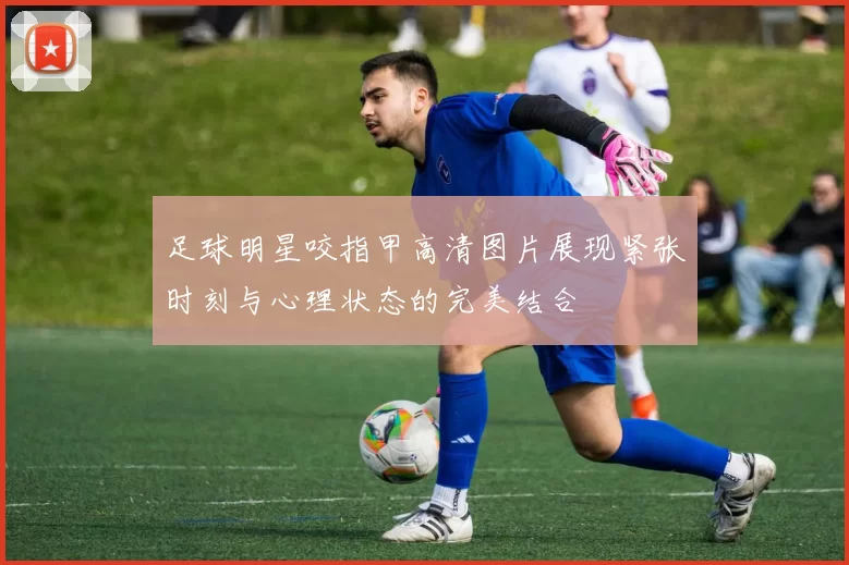 足球明星咬指甲高清图片展现紧张时刻与心理状态的完美结合